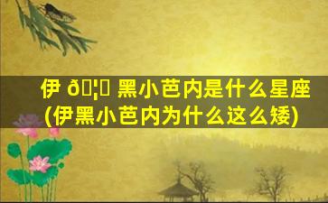 伊 🦄 黑小芭内是什么星座(伊黑小芭内为什么这么矮)